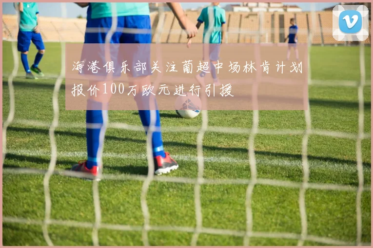 海港俱乐部关注葡超中场林肯计划报价100万欧元进行引援