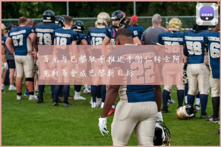 马竞与巴黎联手推进李刚仁转会阿克利乌舍成巴黎新目标