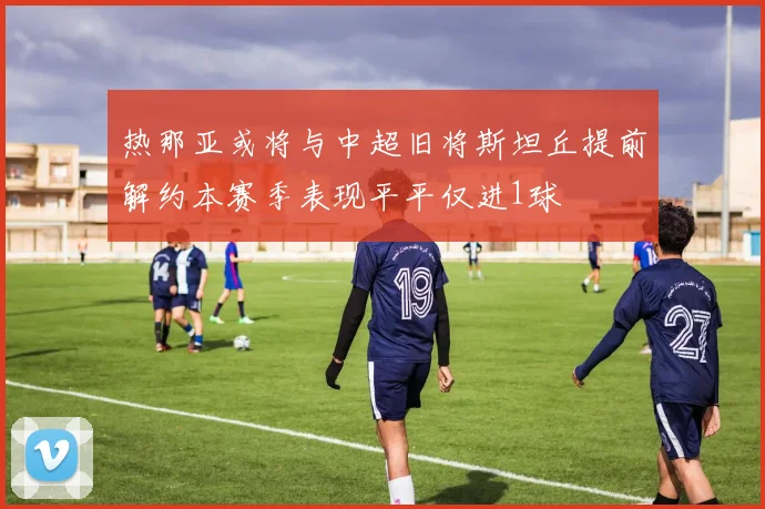 热那亚或将与中超旧将斯坦丘提前解约本赛季表现平平仅进1球