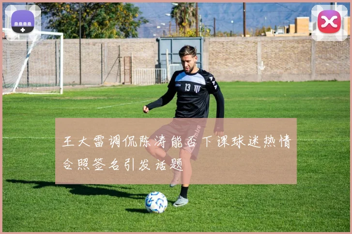 王大雷调侃陈涛能否下课球迷热情合照签名引发话题