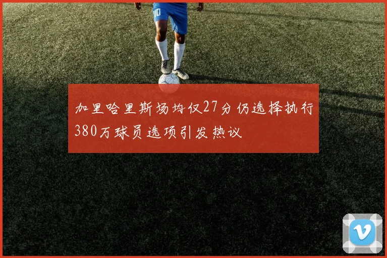加里哈里斯场均仅27分仍选择执行380万球员选项引发热议