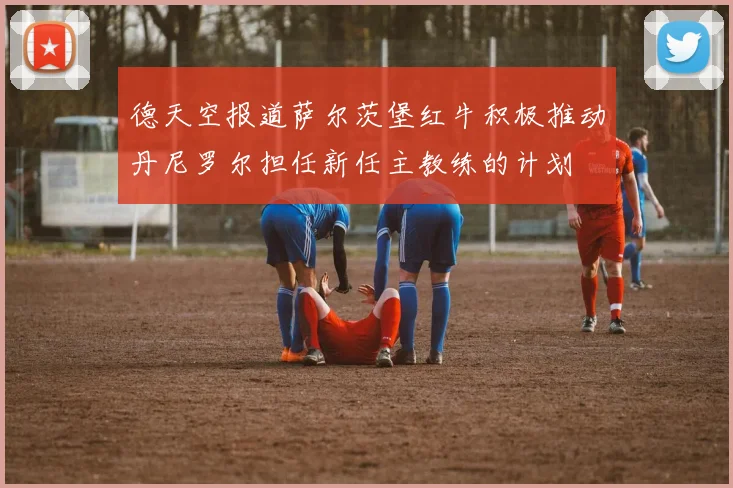 德天空报道萨尔茨堡红牛积极推动丹尼罗尔担任新任主教练的计划