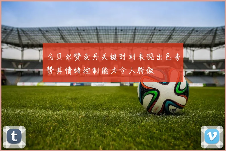 戈贝尔赞麦丹关键时刻表现出色夸赞其情绪控制能力令人骄傲