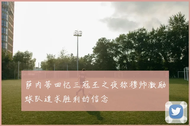 萨内蒂回忆三冠王之夜称穆帅激励球队追求胜利的信念