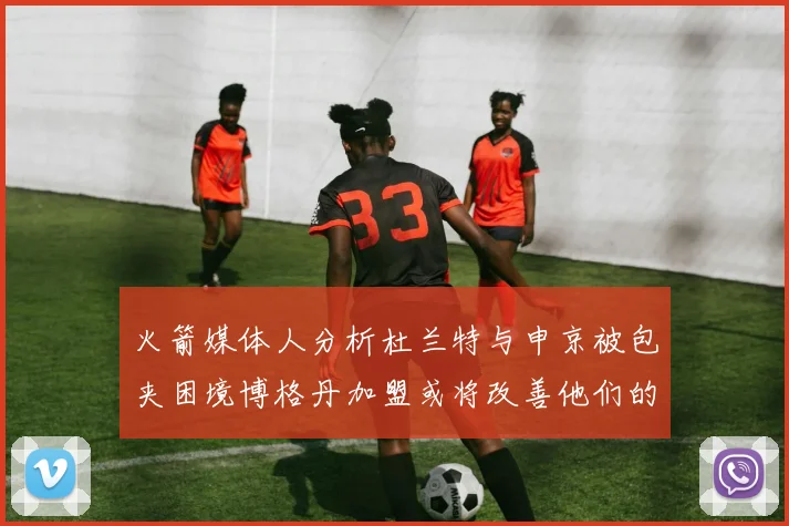 火箭媒体人分析杜兰特与申京被包夹困境博格丹加盟或将改善他们的进攻空间